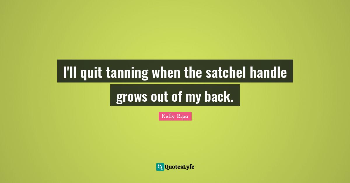 I'll quit tanning when the satchel handle grows out of my back.