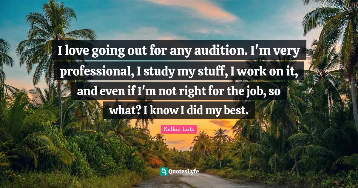 I love going out for any audition. I'm very professional, I study my stuff, I work on it, and even if I'm not right for the job, so what? I know I did my best.
