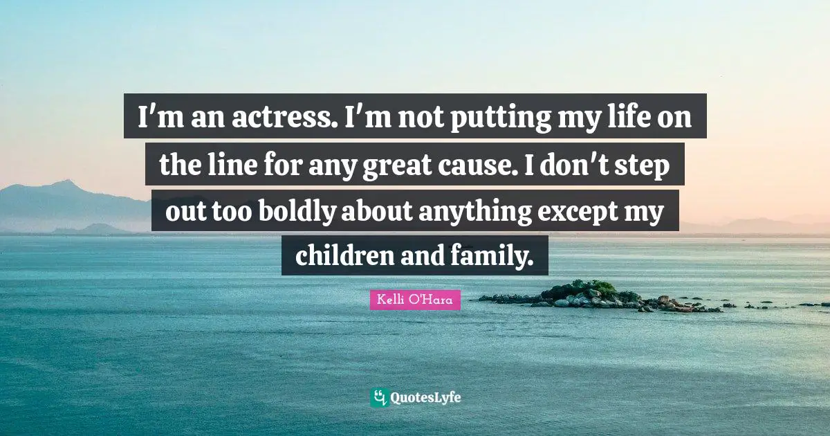 I'm an actress. I'm not putting my life on the line for any great cause. I don't step out too boldly about anything except my children and family.