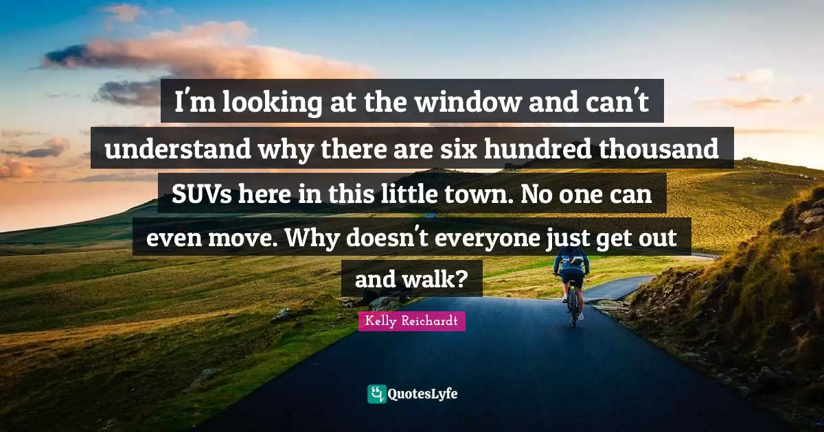 I'm looking at the window and can't understand why there are six hundred thousand SUVs here in this little town. No one can even move. Why doesn't everyone just get out and walk?