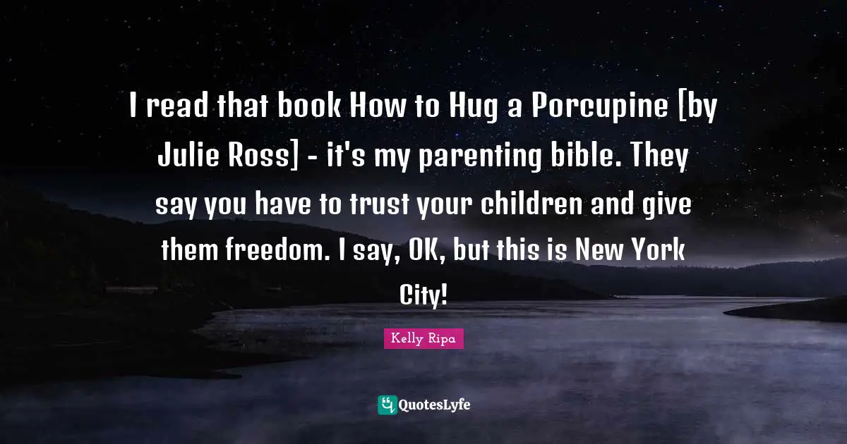 I read that book How to Hug a Porcupine [by Julie Ross] - it's my parenting bible. They say you have to trust your children and give them freedom. I say, OK, but this is New York City!