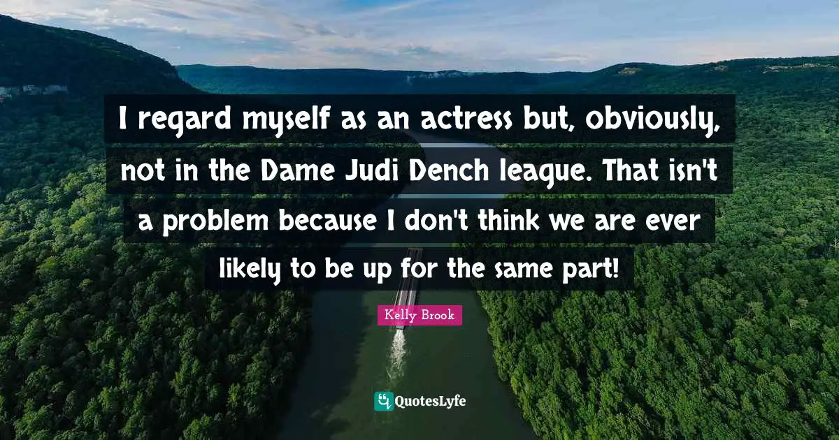 I regard myself as an actress but, obviously, not in the Dame Judi Dench league. That isn't a problem because I don't think we are ever likely to be up for the same part!