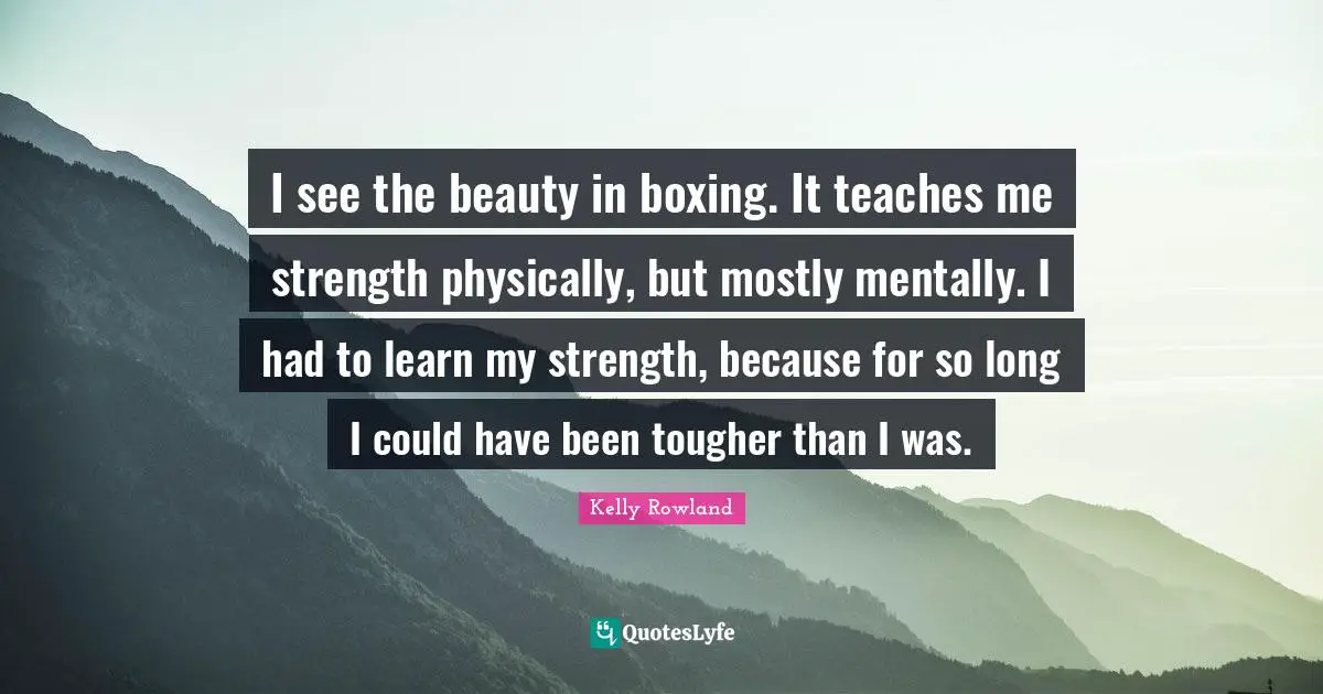 Kelly Rowland Quotes: "I see the beauty in boxing. It teaches me strength physically, but mostly mentally. I had to learn my strength, because for so long I could have been tougher than I was."