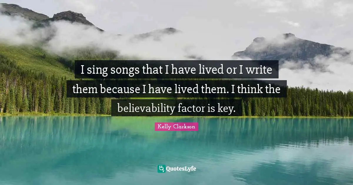 I sing songs that I have lived or I write them because I have lived them. I think the believability factor is key.
