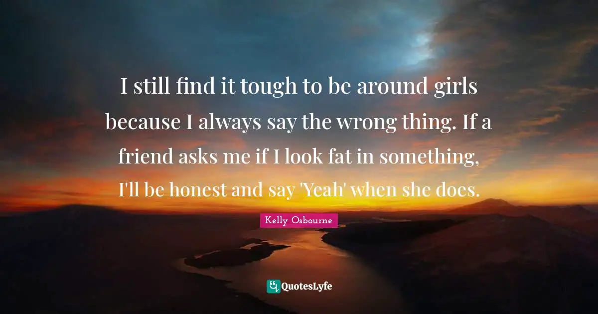 I still find it tough to be around girls because I always say the wrong thing. If a friend asks me if I look fat in something, I'll be honest and say 'Yeah' when she does.