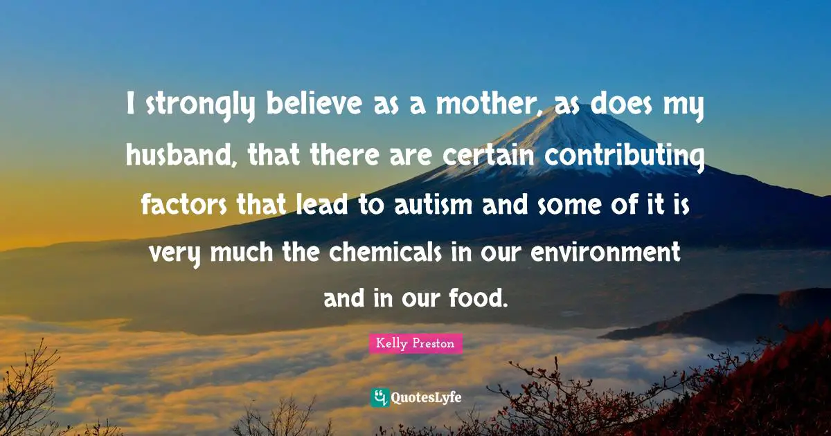 I strongly believe as a mother, as does my husband, that there are certain contributing factors that lead to autism and some of it is very much the chemicals in our environment and in our food.