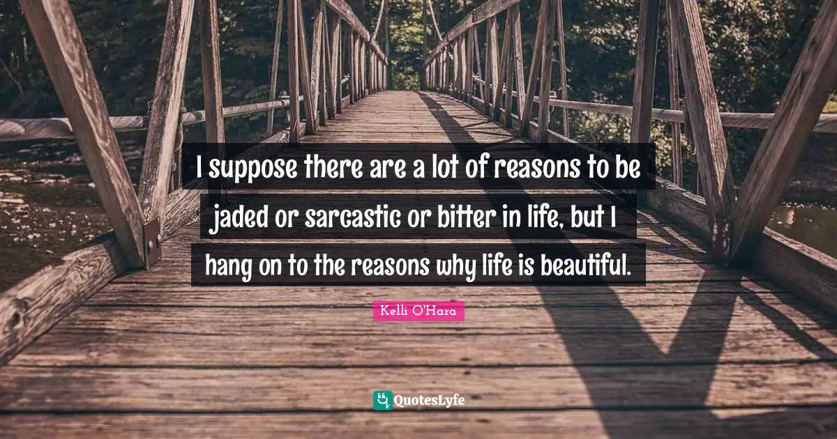 I suppose there are a lot of reasons to be jaded or sarcastic or bitter in life, but I hang on to the reasons why life is beautiful.