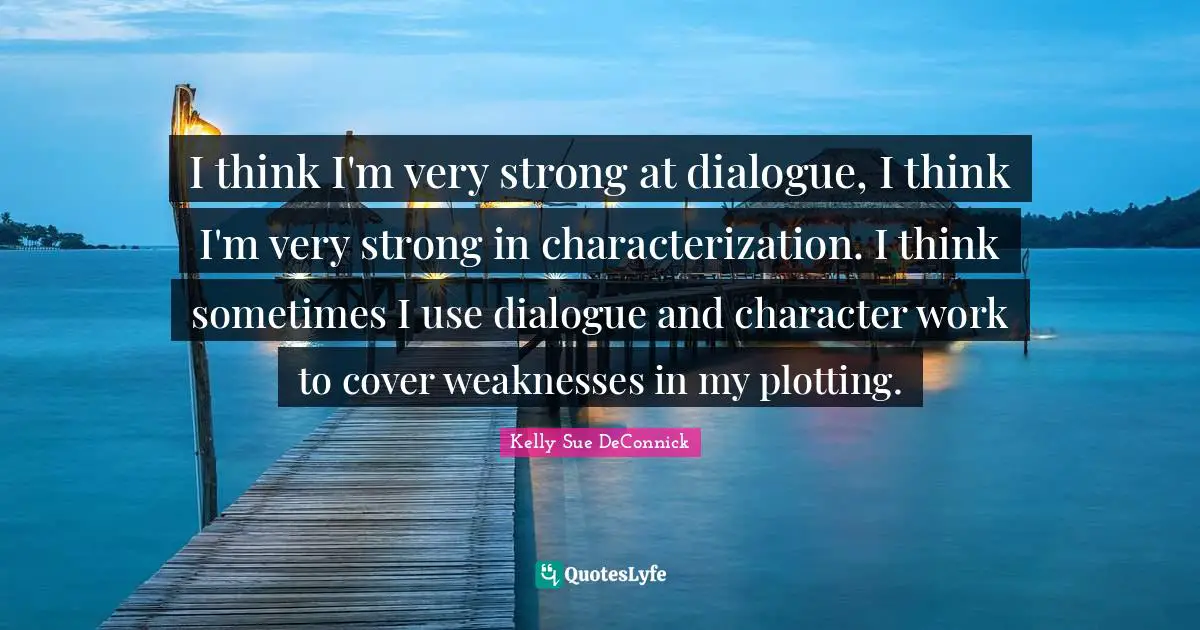 I think I'm very strong at dialogue, I think I'm very strong in characterization. I think sometimes I use dialogue and character work to cover weaknesses in my plotting.