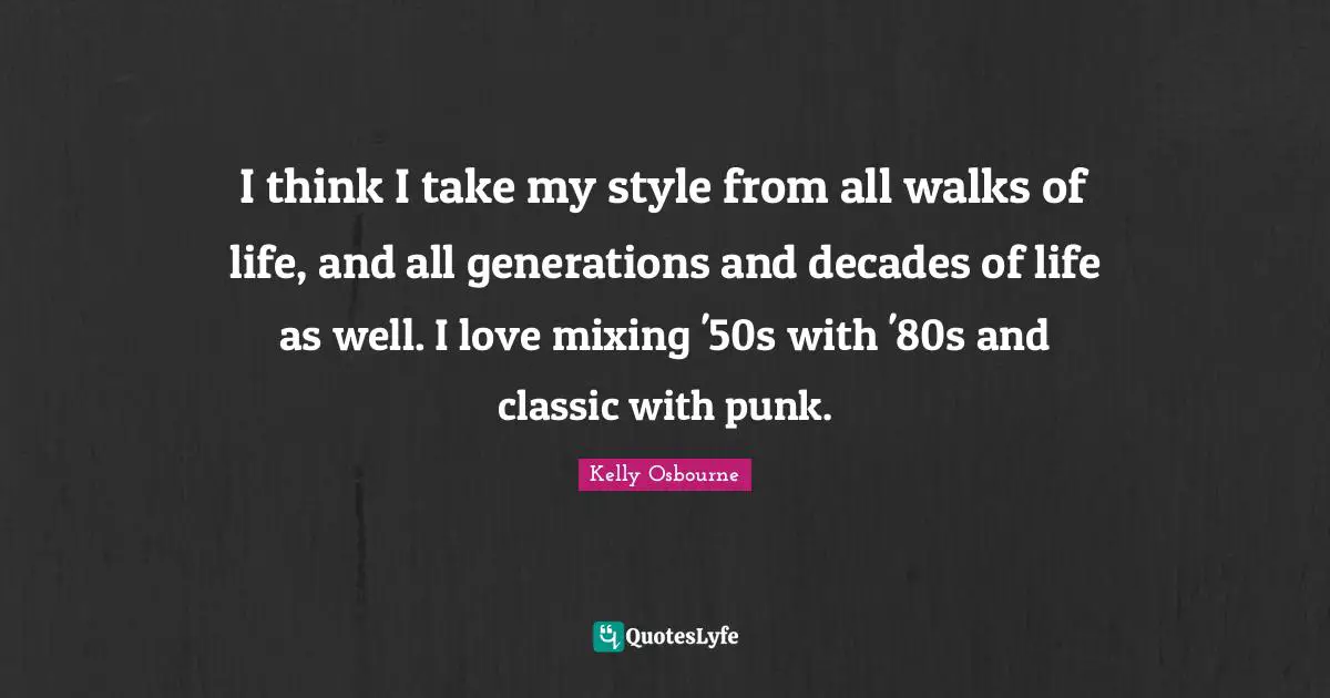 I think I take my style from all walks of life, and all generations and decades of life as well. I love mixing '50s with '80s and classic with punk.