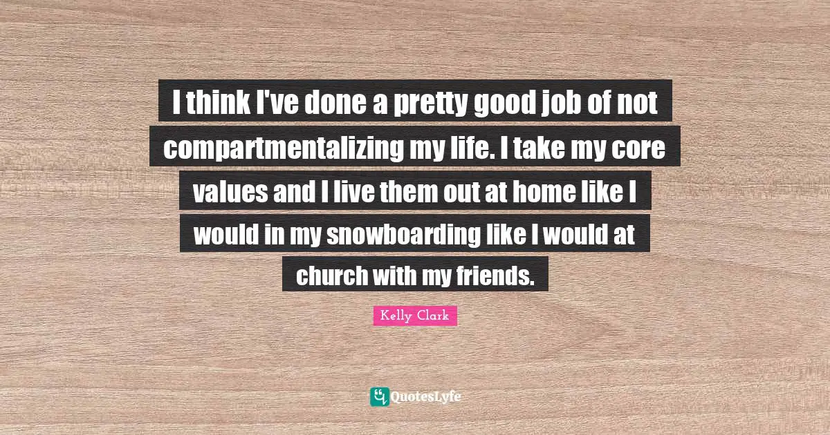 I think I've done a pretty good job of not compartmentalizing my life. I take my core values and I live them out at home like I would in my snowboarding like I would at church with my friends.