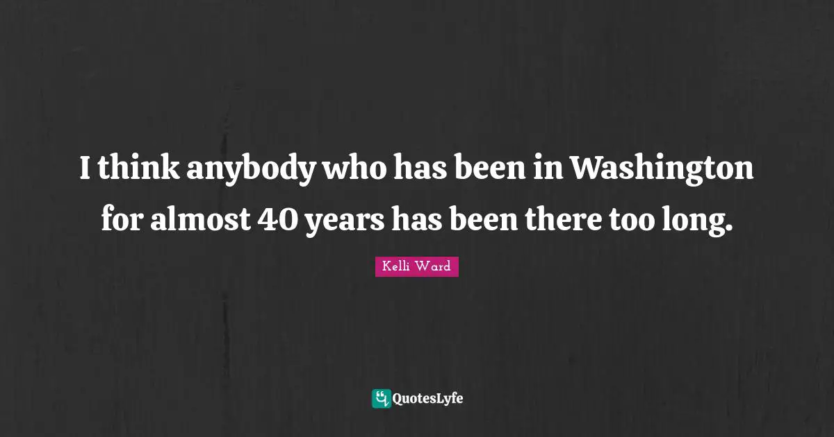 I think anybody who has been in Washington for almost 40 years has been there too long.