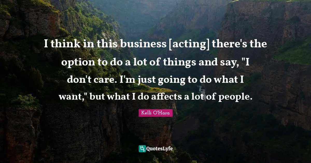 I think in this business [acting] there's the option to do a lot of things and say, "I don't care. I'm just going to do what I want," but what I do affects a lot of people.