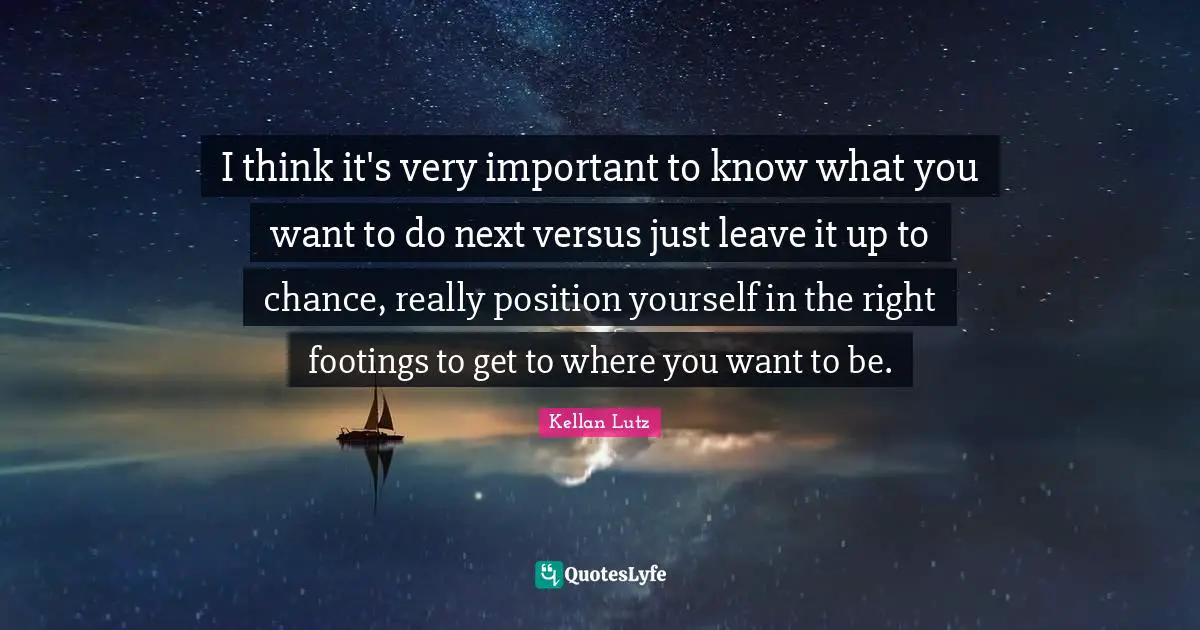 I think it's very important to know what you want to do next versus just leave it up to chance, really position yourself in the right footings to get to where you want to be.