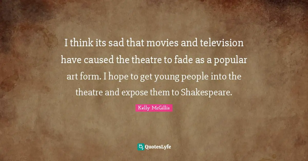 I think its sad that movies and television have caused the theatre to fade as a popular art form. I hope to get young people into the theatre and expose them to Shakespeare.