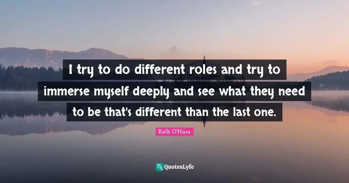 I try to do different roles and try to immerse myself deeply and see what they need to be that's different than the last one.