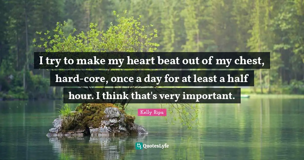 I try to make my heart beat out of my chest, hard-core, once a day for at least a half hour. I think that's very important.