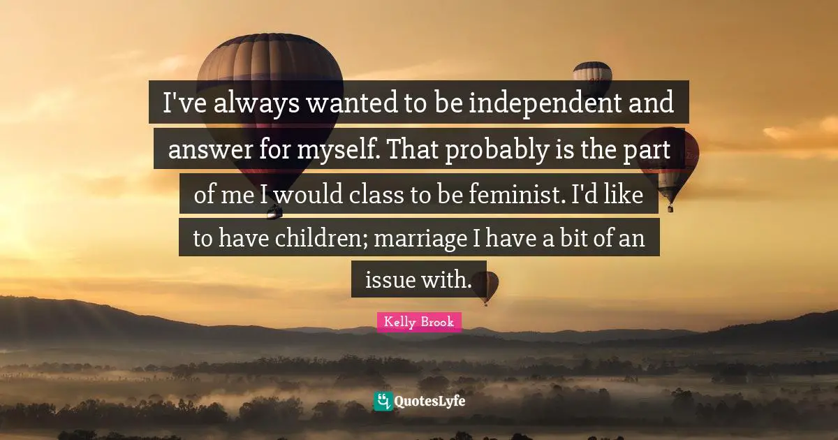 I've always wanted to be independent and answer for myself. That probably is the part of me I would class to be feminist. I'd like to have children; marriage I have a bit of an issue with.