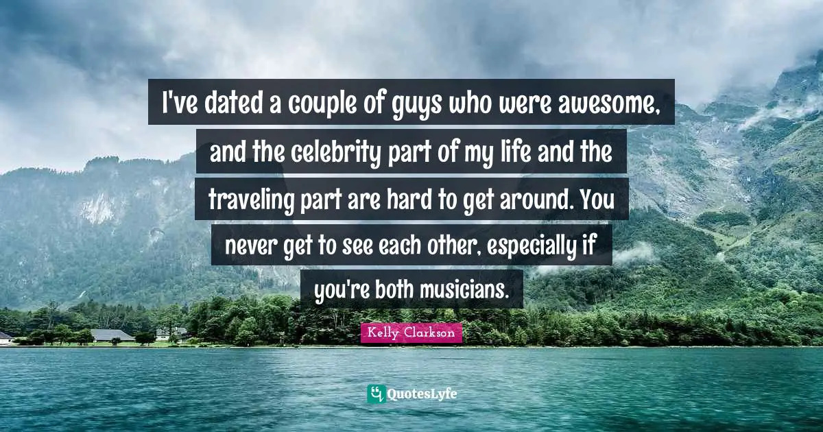 I've dated a couple of guys who were awesome, and the celebrity part of my life and the traveling part are hard to get around. You never get to see each other, especially if you're both musicians.