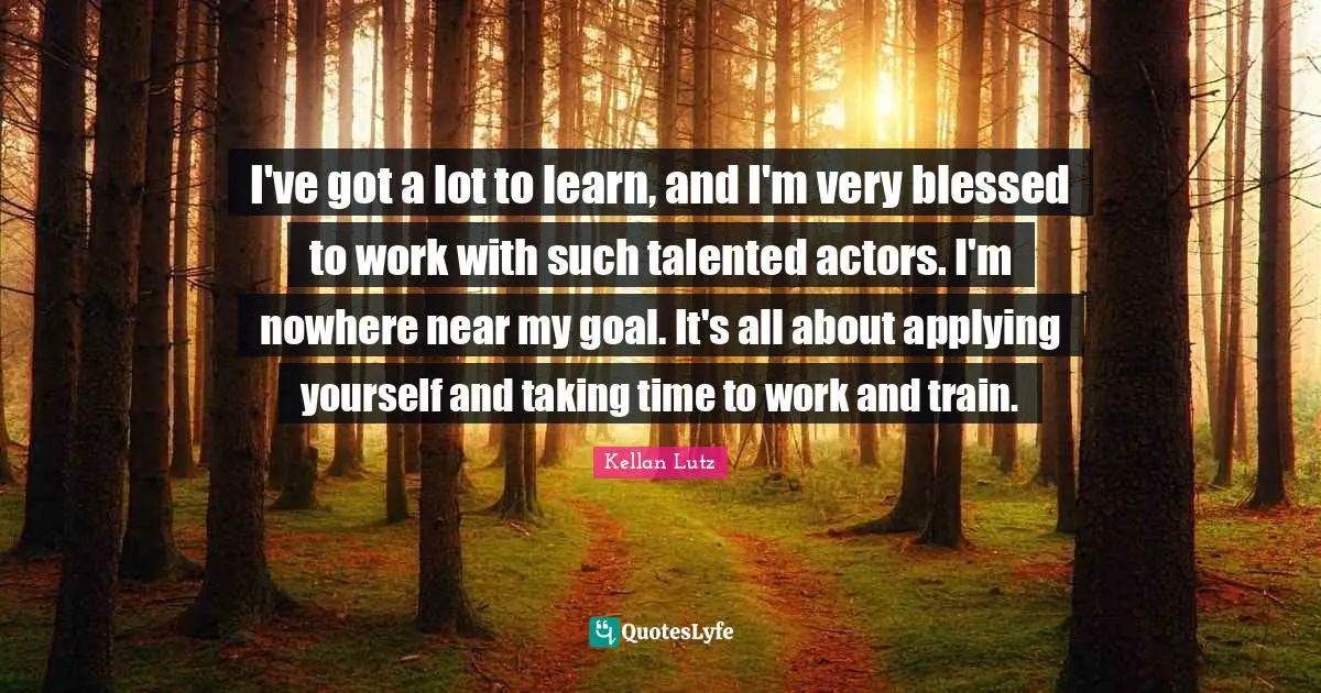 I've got a lot to learn, and I'm very blessed to work with such talented actors. I'm nowhere near my goal. It's all about applying yourself and taking time to work and train.