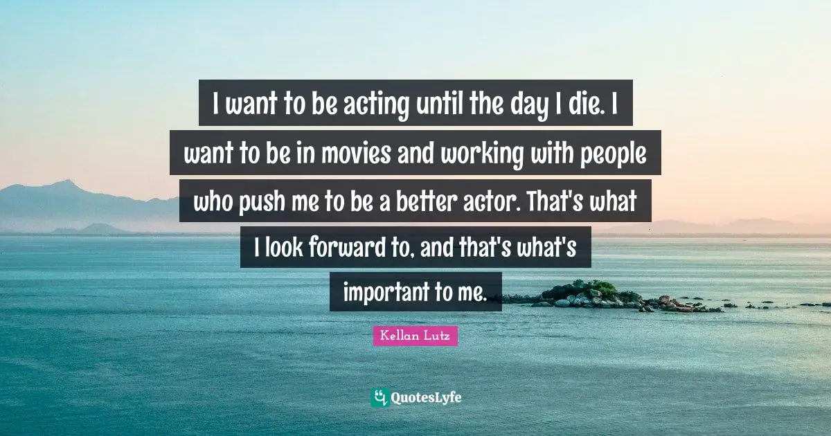 I want to be acting until the day I die. I want to be in movies and working with people who push me to be a better actor. That's what I look forward to, and that's what's important to me.
