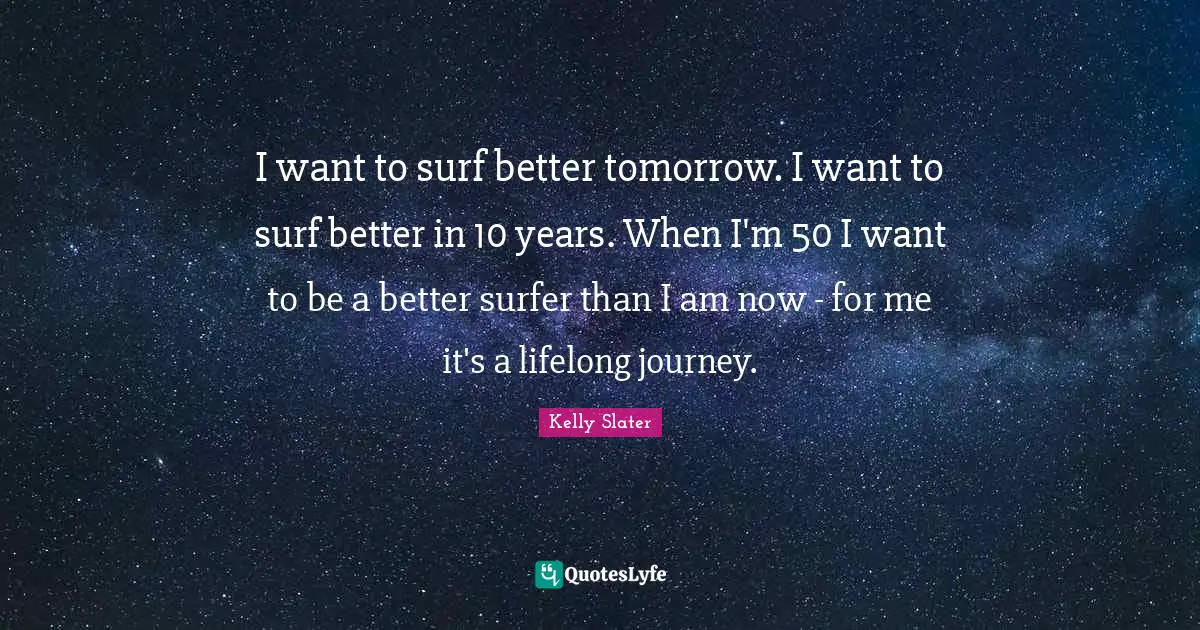 I want to surf better tomorrow. I want to surf better in 10 years. When I'm 50 I want to be a better surfer than I am now - for me it's a lifelong journey.