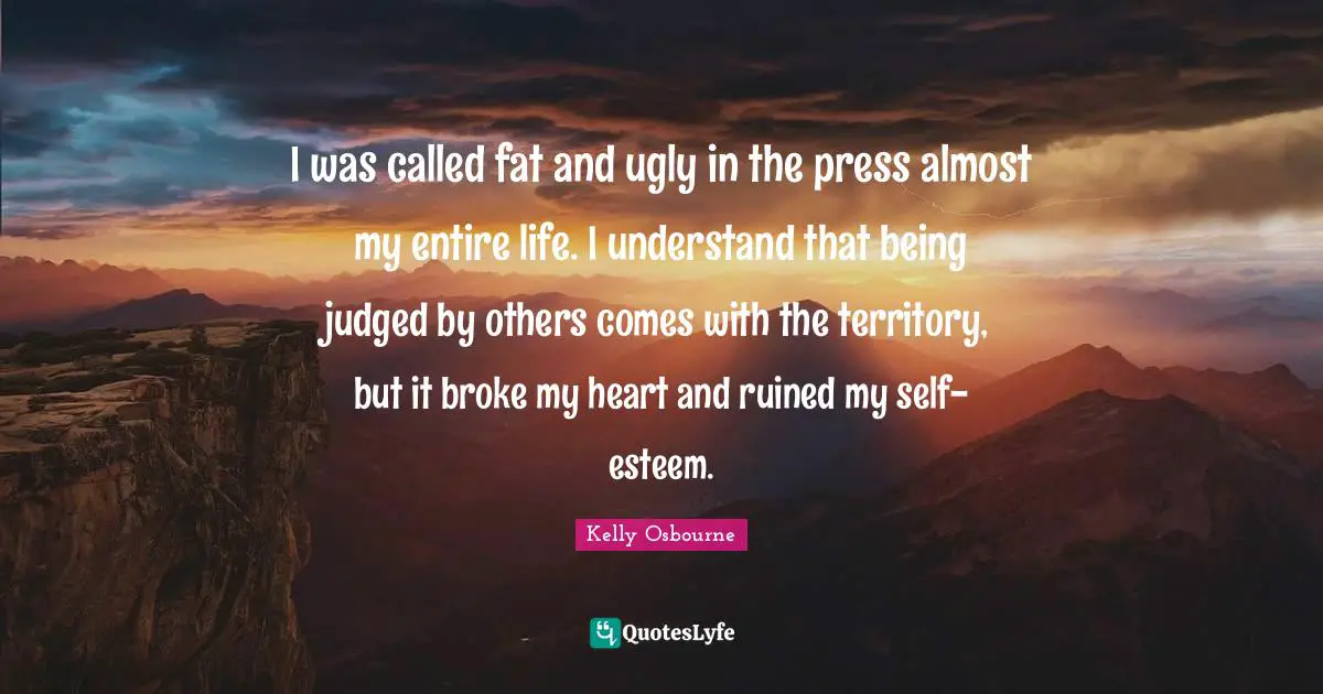I was called fat and ugly in the press almost my entire life. I understand that being judged by others comes with the territory, but it broke my heart and ruined my self-esteem.