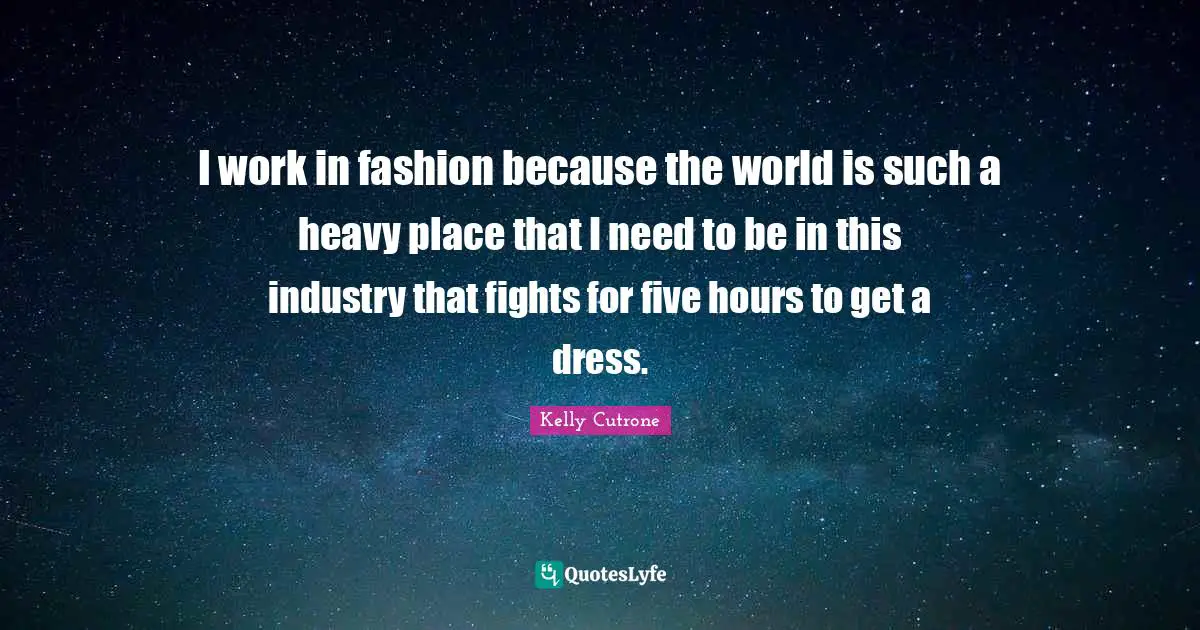I work in fashion because the world is such a heavy place that I need to be in this industry that fights for five hours to get a dress.