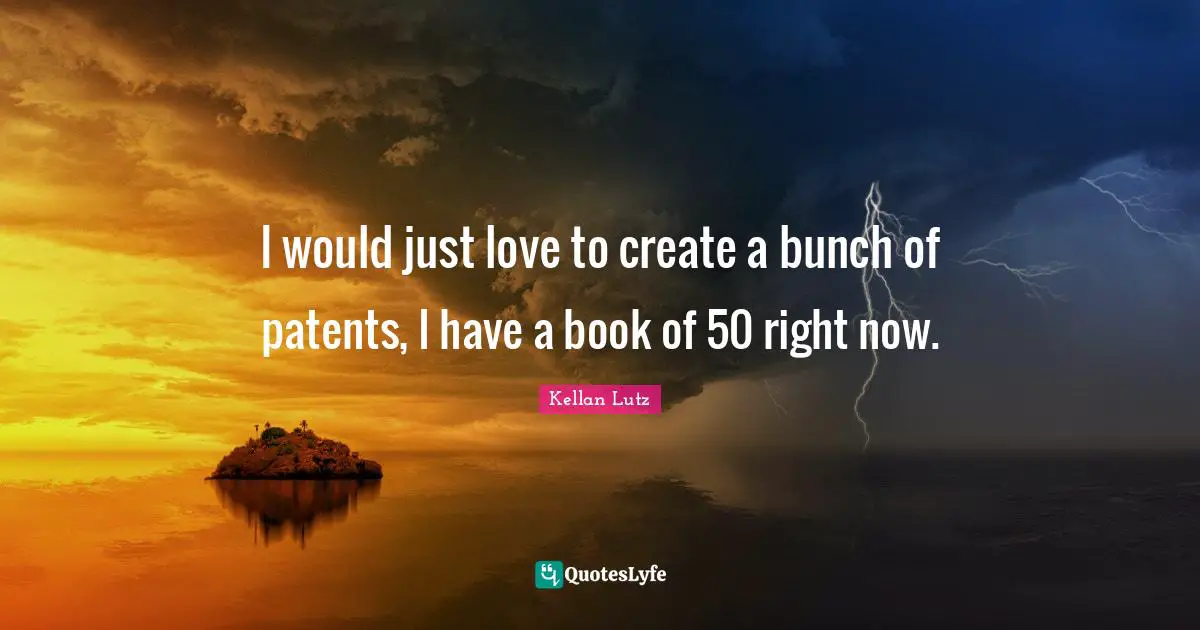 I would just love to create a bunch of patents, I have a book of 50 right now.