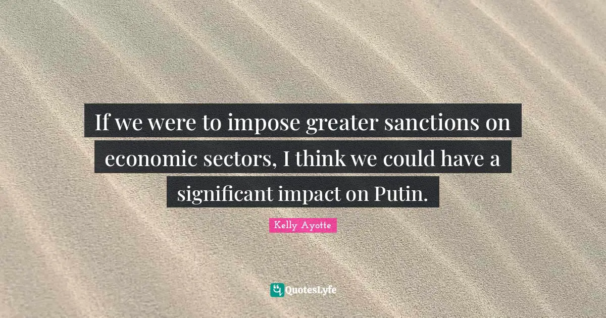 If we were to impose greater sanctions on economic sectors, I think we could have a significant impact on Putin.