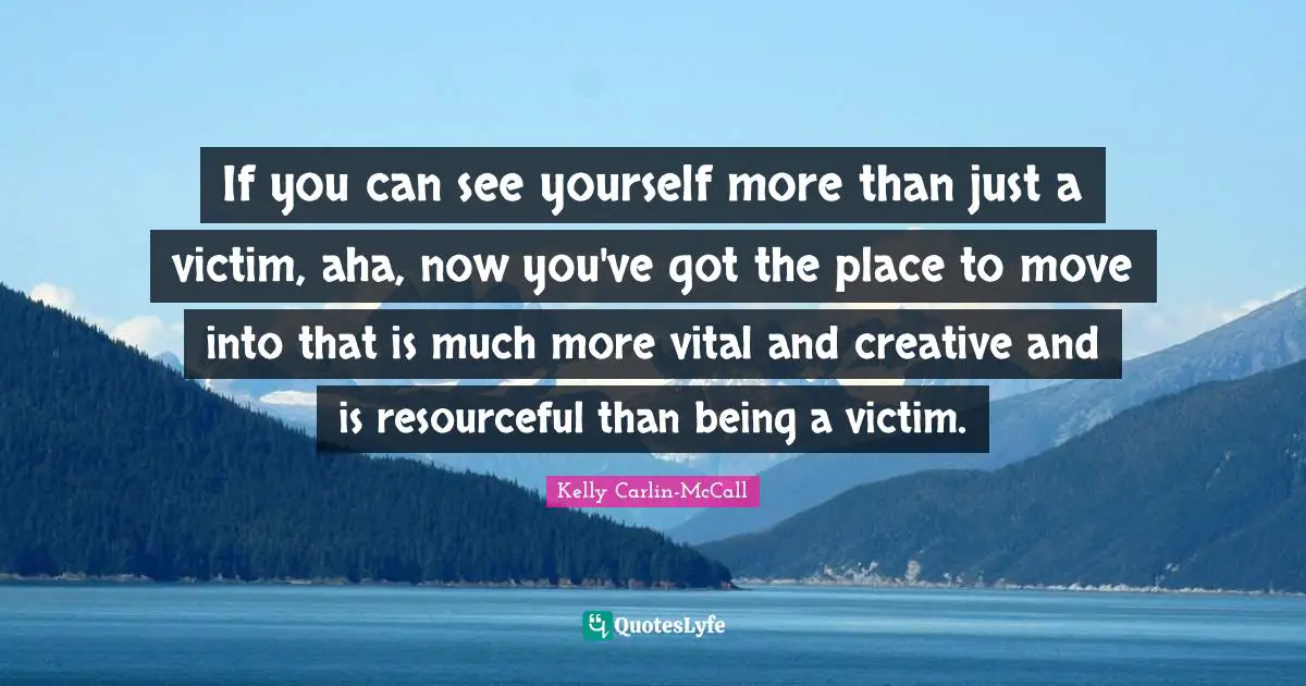 If you can see yourself more than just a victim, aha, now you've got the place to move into that is much more vital and creative and is resourceful than being a victim.