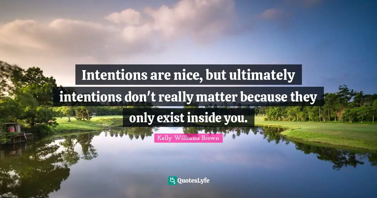 Intentions are nice, but ultimately intentions don't really matter because they only exist inside you.