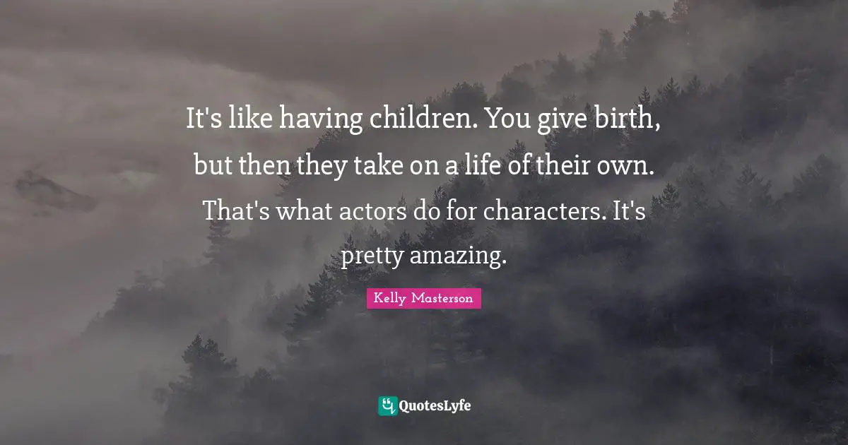It's like having children. You give birth, but then they take on a life of their own. That's what actors do for characters. It's pretty amazing.