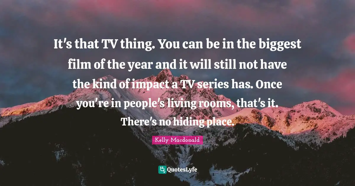 It's that TV thing. You can be in the biggest film of the year and it will still not have the kind of impact a TV series has. Once you're in people's living rooms, that's it. There's no hiding place.