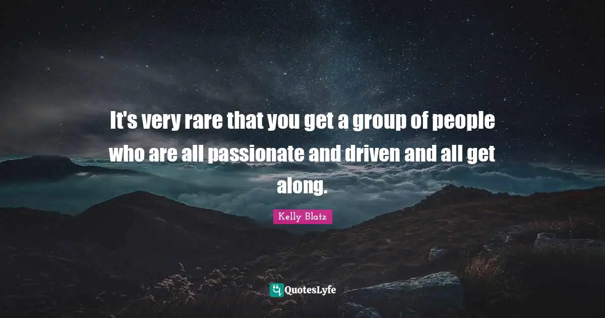 It's very rare that you get a group of people who are all passionate and driven and all get along.