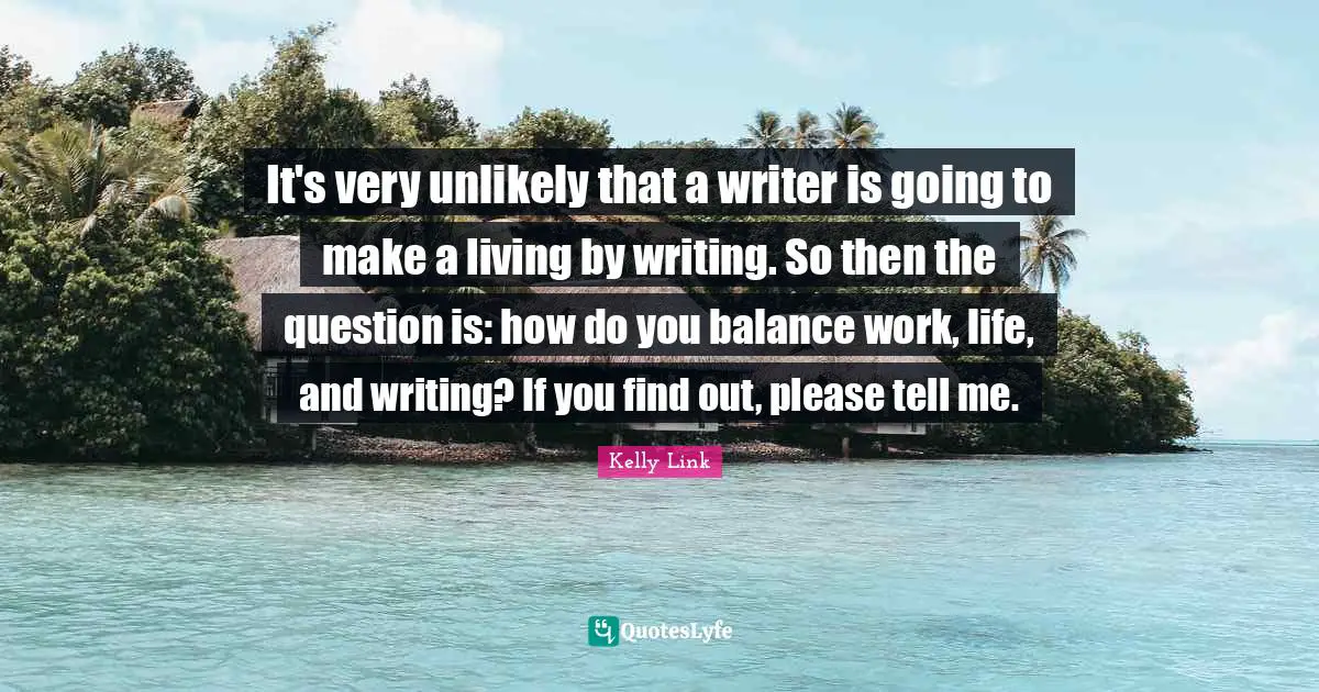 It's very unlikely that a writer is going to make a living by writing. So then the question is: how do you balance work, life, and writing? If you find out, please tell me.