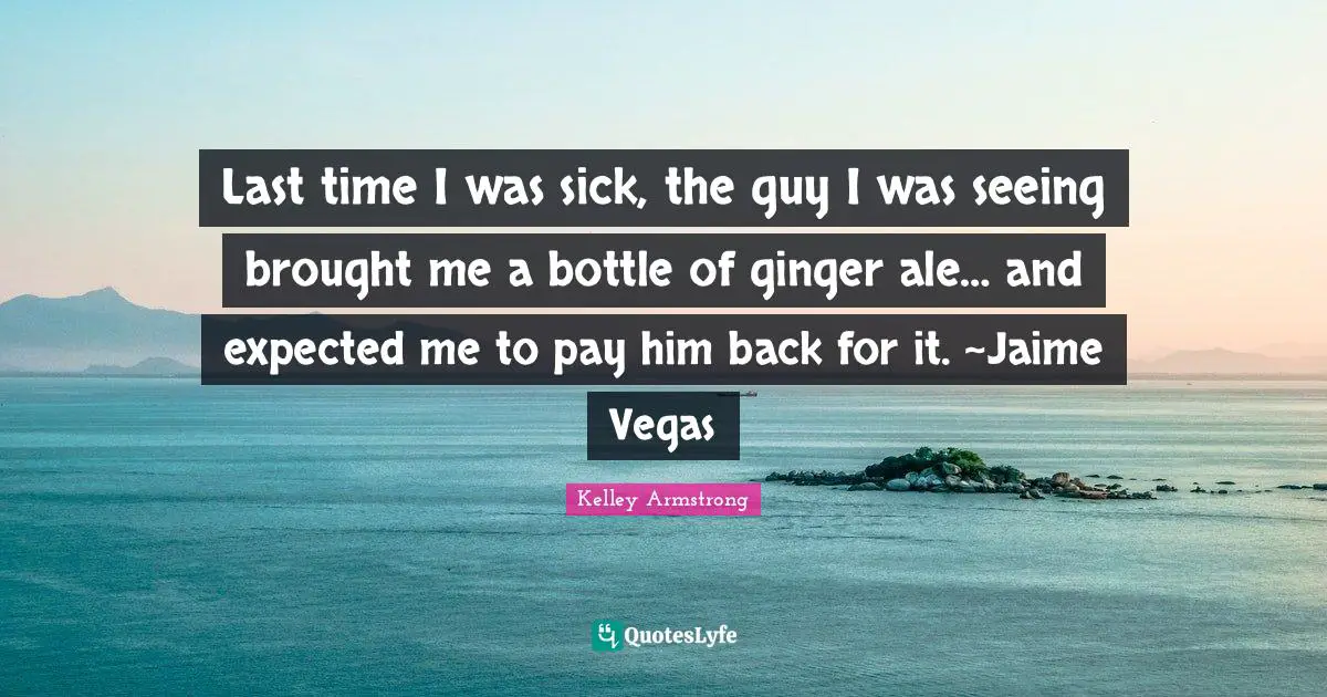Last time I was sick, the guy I was seeing brought me a bottle of ginger ale… and expected me to pay him back for it. ~Jaime Vegas