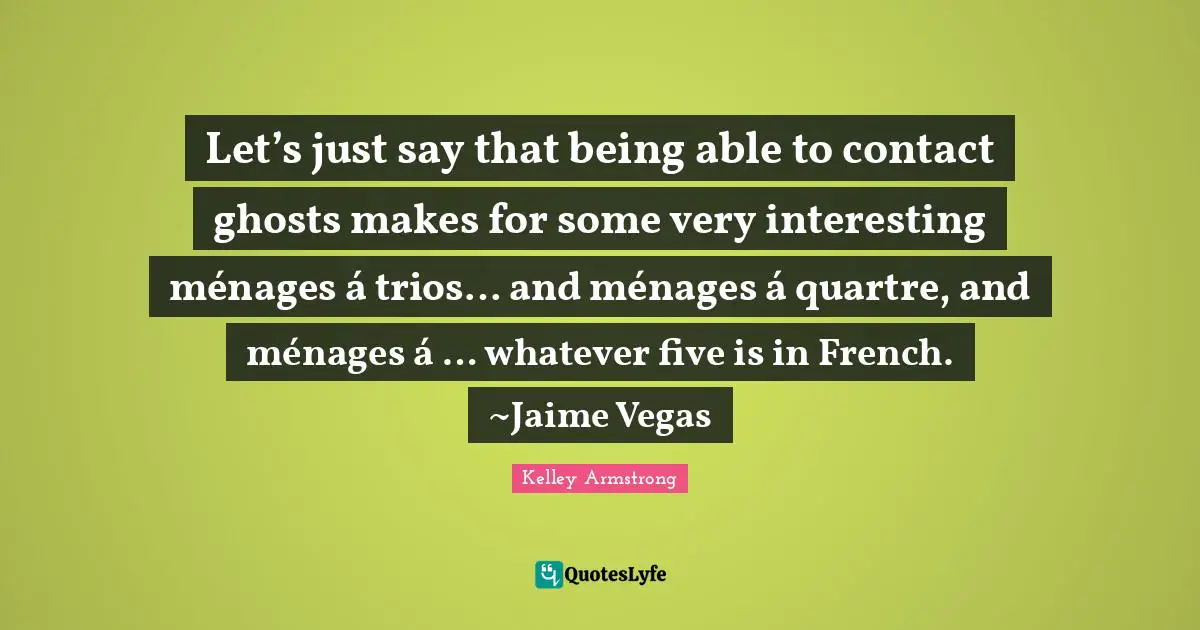 Let’s just say that being able to contact ghosts makes for some very interesting ménages á trios… and ménages á quartre, and ménages á … whatever five is in French. ~Jaime Vegas