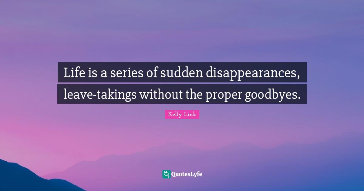 Life is a series of sudden disappearances, leave-takings without the proper goodbyes.