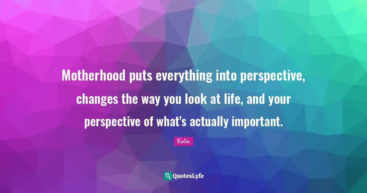 Motherhood puts everything into perspective, changes the way you look at life, and your perspective of what's actually important.