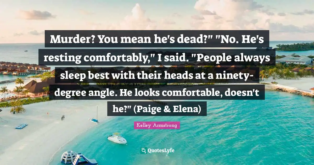 Murder? You mean he's dead?" "No. He's resting comfortably," I said. "People always sleep best with their heads at a ninety-degree angle. He looks comfortable, doesn't he?" (Paige & Elena)