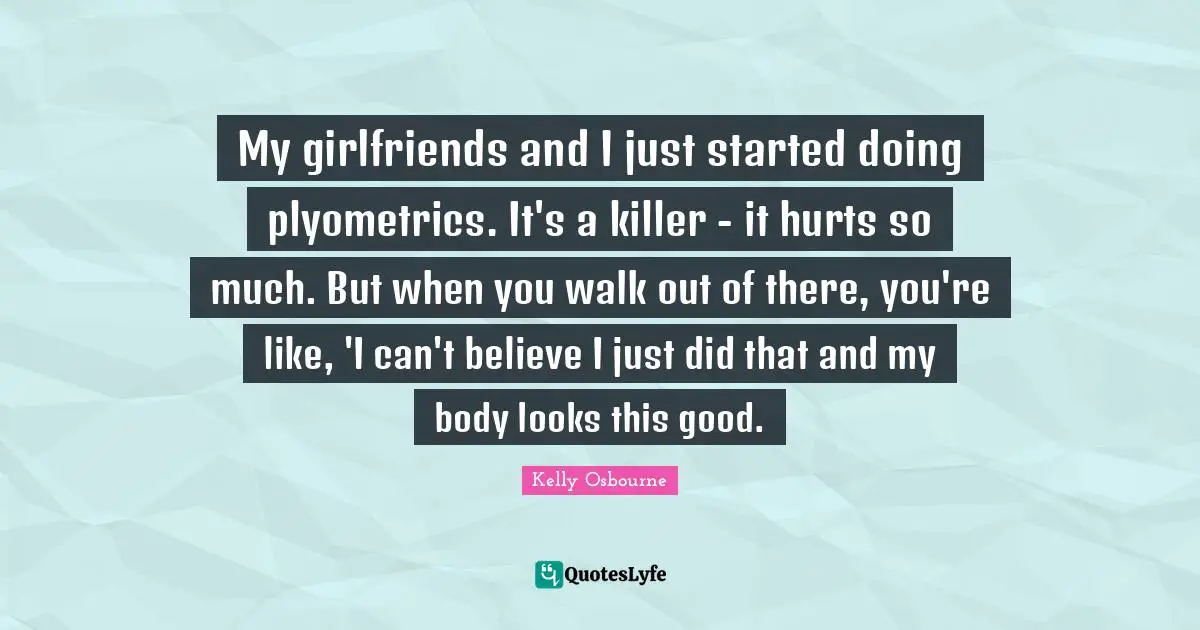 My girlfriends and I just started doing plyometrics. It's a killer - it hurts so much. But when you walk out of there, you're like, 'I can't believe I just did that and my body looks this good.