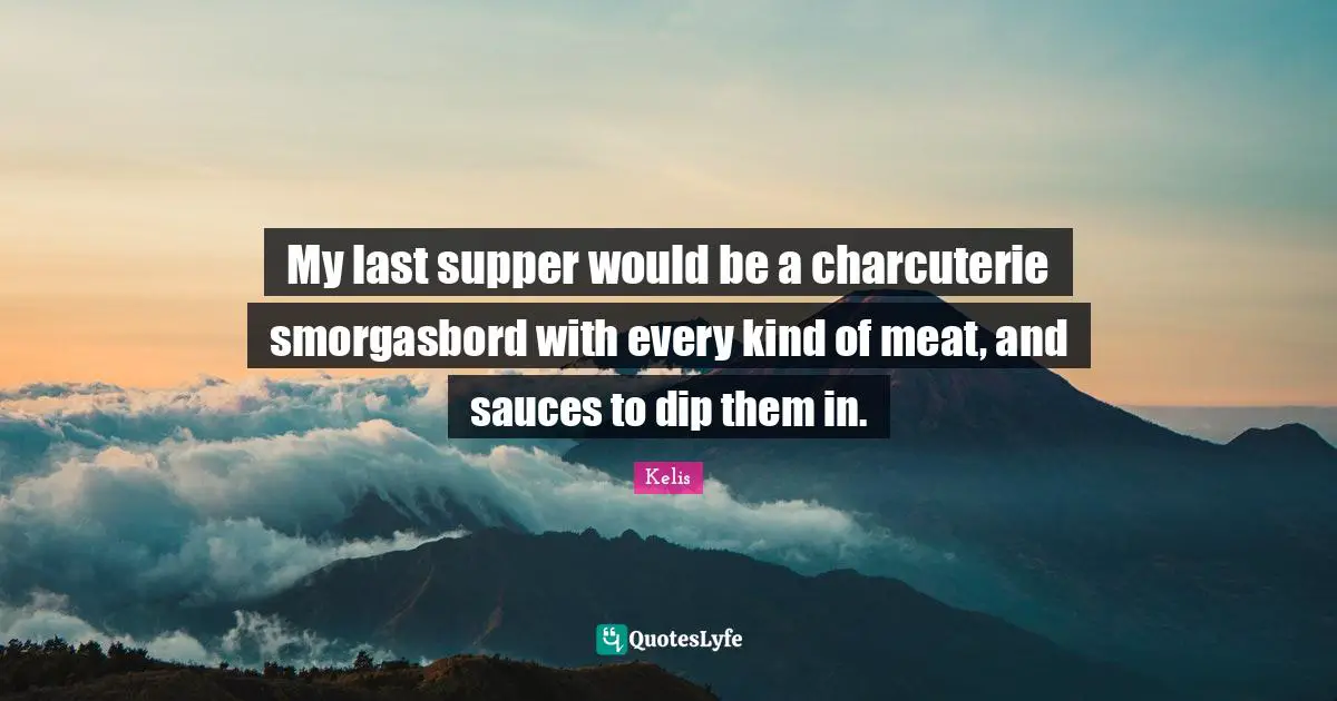 My last supper would be a charcuterie smorgasbord with every kind of meat, and sauces to dip them in.