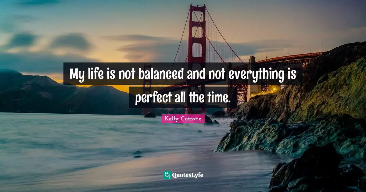 My life is not balanced and not everything is perfect all the time.