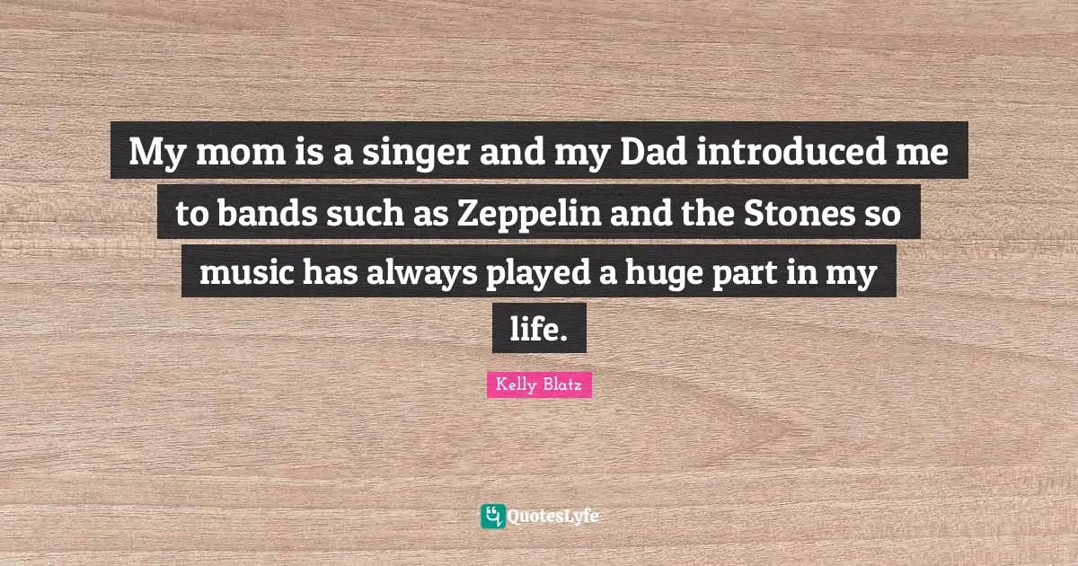 My mom is a singer and my Dad introduced me to bands such as Zeppelin and the Stones so music has always played a huge part in my life.