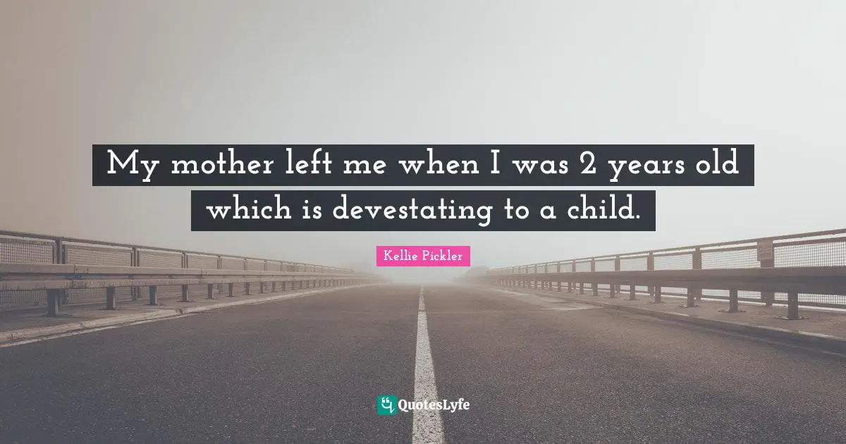 My mother left me when I was 2 years old which is devestating to a child.