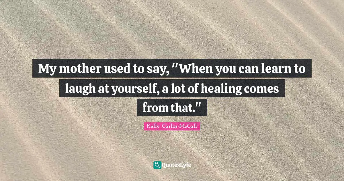 My mother used to say, "When you can learn to laugh at yourself, a lot of healing comes from that."