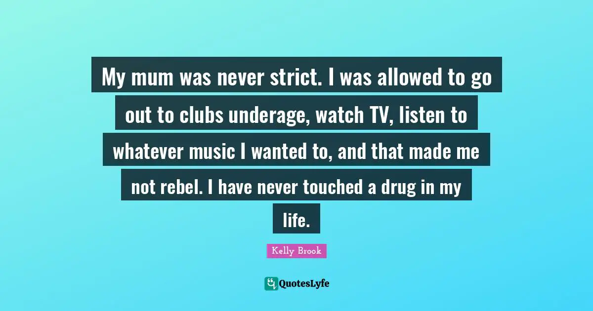 My mum was never strict. I was allowed to go out to clubs underage, watch TV, listen to whatever music I wanted to, and that made me not rebel. I have never touched a drug in my life.