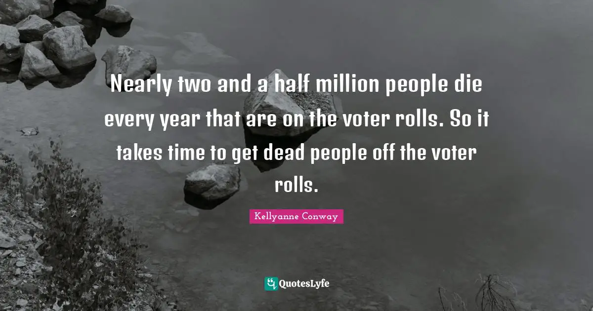 Nearly two and a half million people die every year that are on the voter rolls. So it takes time to get dead people off the voter rolls.