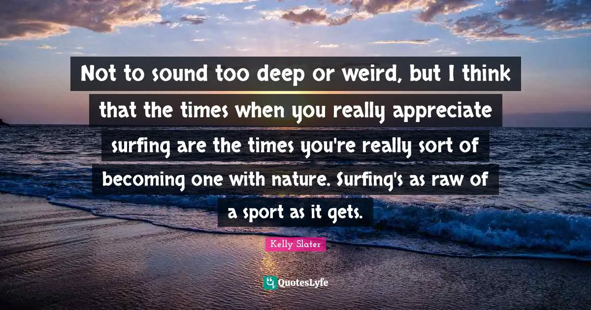 Surfing Quotes: "Not to sound too deep or weird, but I think that the times when you really appreciate surfing are the times you're really sort of becoming one with nature. Surfing's as raw of a sport as it gets."