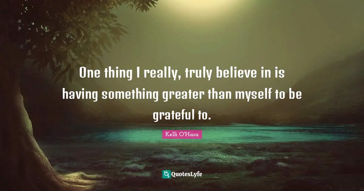 One thing I really, truly believe in is having something greater than myself to be grateful to.